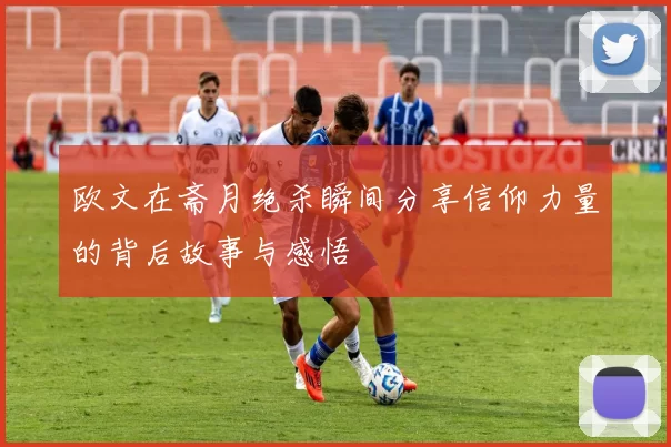 欧文在斋月绝杀瞬间分享信仰力量的背后故事与感悟