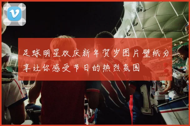 足球明星欢庆新年贺岁图片壁纸分享让你感受节日的热烈氛围