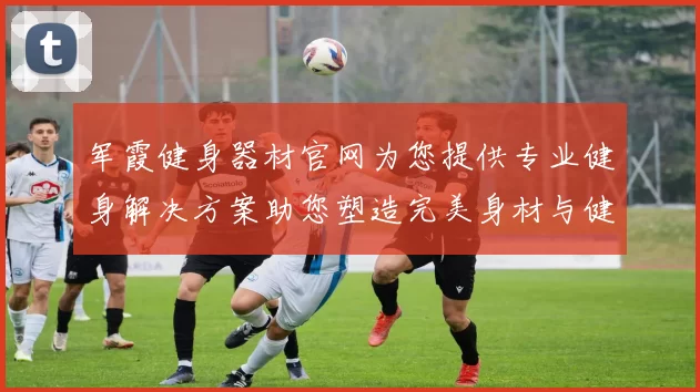 军霞健身器材官网为您提供专业健身解决方案助您塑造完美身材与健康生活