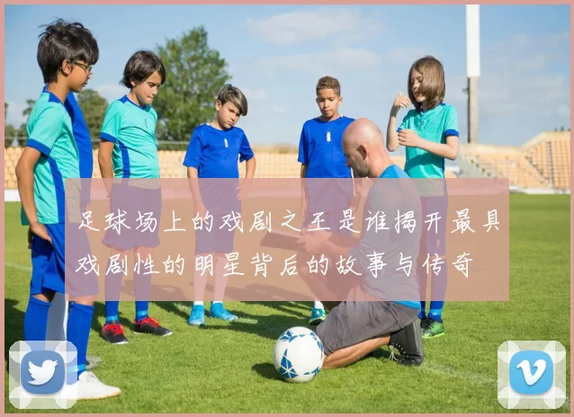 足球场上的戏剧之王是谁揭开最具戏剧性的明星背后的故事与传奇