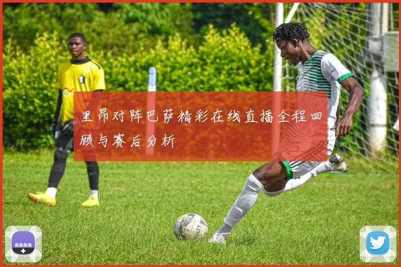 里昂对阵巴萨精彩在线直播全程回顾与赛后分析