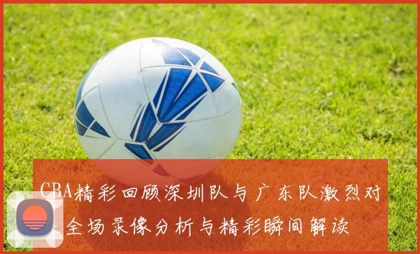 CBA精彩回顾深圳队与广东队激烈对决全场录像分析与精彩瞬间解读