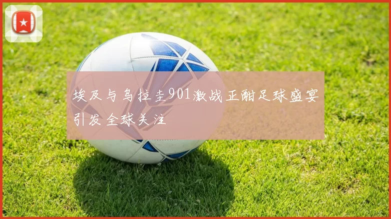 埃及与乌拉圭901激战正酣足球盛宴引发全球关注