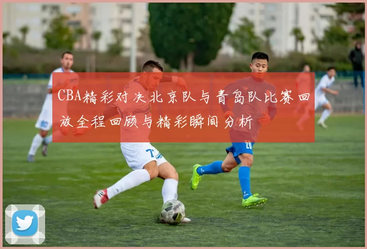 CBA精彩对决北京队与青岛队比赛回放全程回顾与精彩瞬间分析