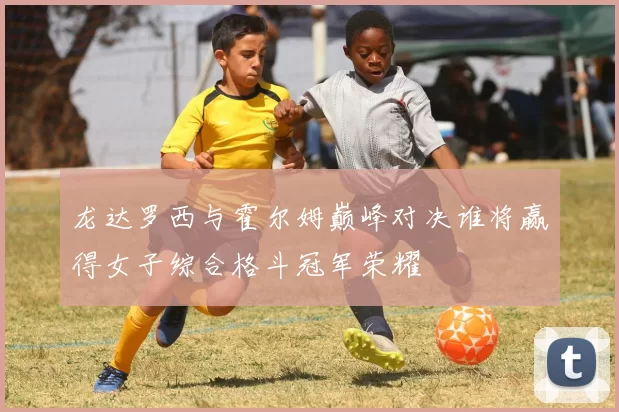 龙达罗西与霍尔姆巅峰对决谁将赢得女子综合格斗冠军荣耀