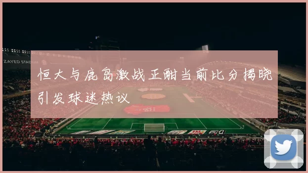 恒大与鹿岛激战正酣当前比分揭晓引发球迷热议