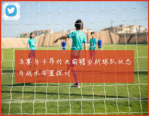 马赛与卡昂对决前瞻分析球队状态与战术布置探讨