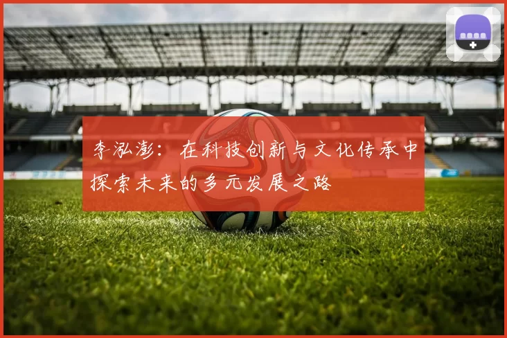 李泓澎：在科技创新与文化传承中探索未来的多元发展之路