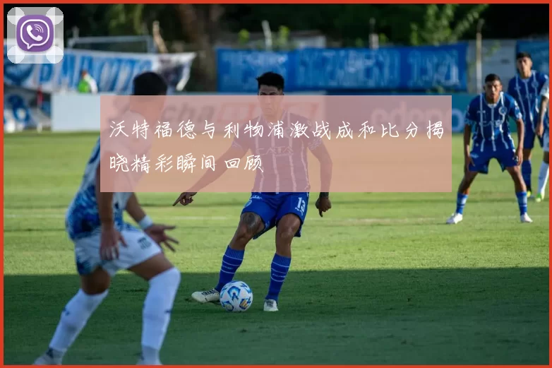 沃特福德与利物浦激战成和比分揭晓精彩瞬间回顾