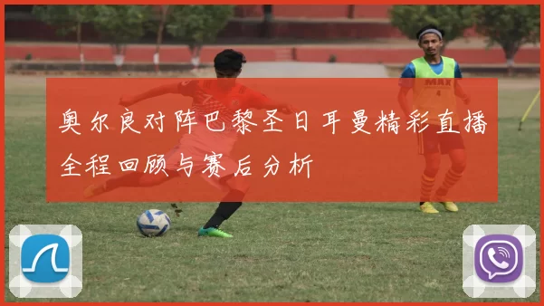 奥尔良对阵巴黎圣日耳曼精彩直播全程回顾与赛后分析