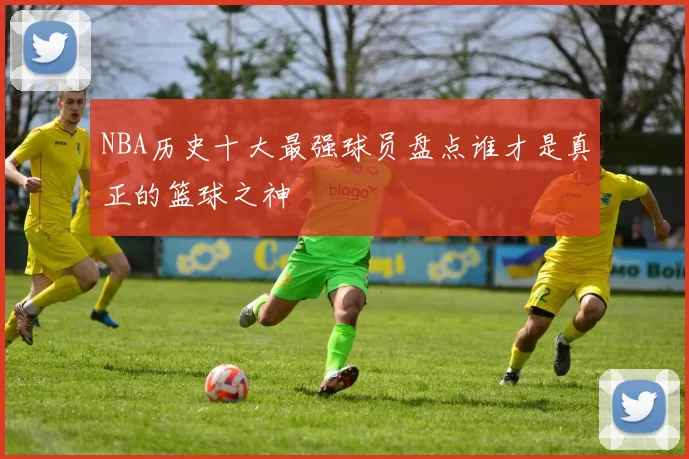 NBA历史十大最强球员盘点谁才是真正的篮球之神